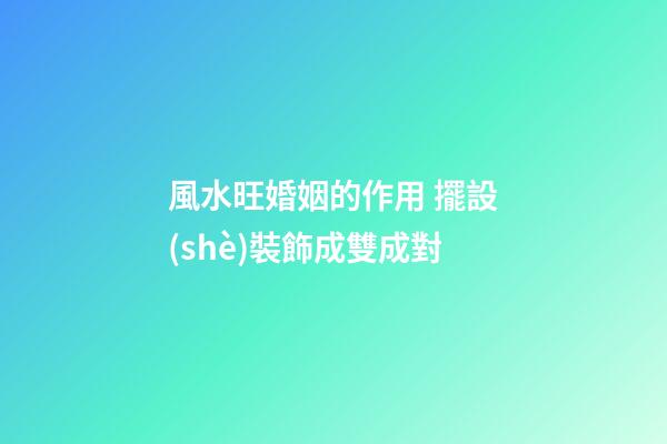 風水旺婚姻的作用 擺設(shè)裝飾成雙成對